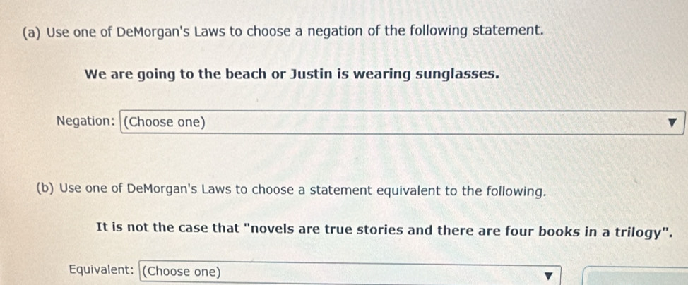 Use one of DeMorgan's Laws to choose a negation of the following statement. 
We are going to the beach or Justin is wearing sunglasses. 
Negation: (Choose one) 
(b) Use one of DeMorgan's Laws to choose a statement equivalent to the following. 
It is not the case that "novels are true stories and there are four books in a trilogy". 
Equivalent: (Choose one)