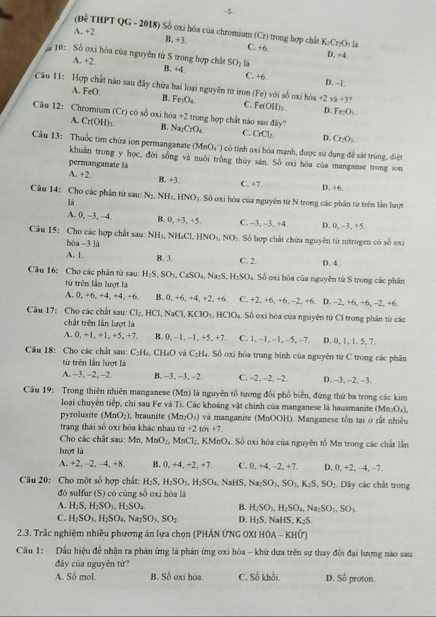 (Đề THPT QG - 2018) Số oxi hóa của chromium (Cr) trong hợp chất K_2Cr_2O_7 là
A. +2.
B. +3. C. +6.
D. +4.
10: Số oxi hóa của nguyên tứ S trong hợp chất B. +4. C. +6.
A. +2. SO_2 lá
D. --1
Câu 11: Hợp chất nào sau đây chứa hai loại nguyên từ iron (Fe) với số oxi hóa f(2 va+3?
A. FeO. B. Fe_3O_4. C. Fe(OH)_3. D. Fe_2O_3.
Câu 12: Chromium (Cr) có số oxi hóa +2 trong hợp chất náo sau Na_2CrO_4. C. CrCl_2. D. Cr_2O_3.
A. Cr( OH) 1 B.
day
Câu 13: Thuốc tim chứa ion permanganate (MnO_4^(-) có tỉnh oxỉ hóa mạnh, được sử dụng đề sát trùng, diệt
khuân trong y học, đời sống và nuôi trồng thủy sán. Số oxi hóa của manganse trong ion
permanganate là
A. +2. B. +3. C. +7. D. +6.
Câu 14: Cho các phân tử sau: N_2) N H_3,HNO_3 Số oxi hỏa của nguyên tử N trong các phân từ trên lần lượt
là
A. 0, ~3, -4. B. 0, +3, +5. C. -3, -3, +4. D. 0, -3 , +5.
Câu 15: Cho các hợp chất sau: NH₃, NH₄Cl, HNO_3,NO. Số hợp chất chứa nguyên tử nitrogen có số oxi
hóa -31
A. 1. B. 3. C. 2. D. 4.
Câu 16: Cho các phân tử sau: H_2S,SO_3,CaSO_4, Na_2S.H_2SO_4 Số oxi hóa của nguyên tử S trong các phân
tử trên lần lượt là
A. 0, +6, +4, +4, +6. B. 0,+6,+4,+2,+6 C. +2,+6,+6,-2,+6. 、 D. -2, +6, +6, -2, +6.
Câu 17: Cho các chất sau: Cl_2,HCl,NaCl,KClO_3,HClO_4. Số oxi hòa của nguyên tứ Cl trong phân tứ các
chất trên lần lượt là
A. 0.+1. +1. +5. +7 B 0,-1,-1,+5,+7. C. 1,-1,-1,-5,-7. D. 0, 1, 1. 5, 7.
Câu 18: Cho các chất sau: C_2H_6, CH₄O và C₂H₄. Số oxi hòa trung bình của nguyên từ C trong các phân
tử trên lần lượt là
A. -3, -2, -2. B. −3, −3, -2. C. -2, -2, -2. D. −3, -2, -3.
Câu 19: Trong thiên nhiên manganese (Mn) là nguyên tổ tương đổi phổ biển, đứng thứ ba trong các kim
loại chuyển tiếp, chi sau Fe và Ti. Các khoáng vật chính của manganese là hausmanite (Mn₃O₄),
pyrolusite (MnO_2) , braunite (Mn_2O_3) ) và manganite (MnOOH). Manganese tồn tại ở rất nhiều
trạng thái số oxi hóa khác nhau từ +2tii+7.
Cho các chất sau: Mn, MnO_2. MnCl_2 KM InO_4. Số oxi hóa của nguyên tố Mn trong các chất lần
lượt là
A. +2, −2, -4, +8. B. 0, +4, +2, +7. C. 0,+4,-2,+7, D. 0, +2, −4, −7.
Câu 20: Cho một số hợp chất: H_2S,H_2SO_3,H_2SO_4,NaHS,Na_2SO_3,SO_3,K_2S,SO_2. Dãy các chất trong
đó sulfur (S) có cùng số oxi hòa là
A. H_2S,H_2SO_3,H_2SO_4 B. H_2SO_3,H_2SO_4,Na_2SO_3,SO_3.
C. H_2SO_3,H_2SO_4,Na_2SO_3,SO_2 D. H_2S .NaHS,K_2S.
2.3. Trấc nghiệm nhiều phương án lựa chọn (PHẢN ỨNG OXI Hhat OA-KHhat U)
Câu 1: Dầu hiệu để nhận ra phản ứng là phản ứng oxi hóa - khứ dựa trên sự thay đổi đại lượng nào sau
đây của nguyên tử?
A. Số mol. B. Số oxi hóa. C. Số khối. D. Số proton.