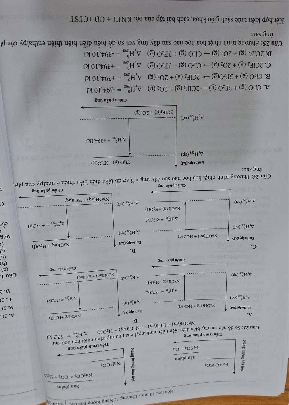 Hóa học 10 mới- Chương 5: Năng lượng hoa học
Sản phẩm
Na_2CO_3+CO_2+H_2O
Fe+CuSO_4
Sản phẩm NaHCO_3
frac 1FeSO_4+Cu
Tiến trình phản ứng
Tiến trình phản ứng
Câu 23: Sơ đồ nào sau đây biểu diễn biển thiên enthanpyl của phương trình nh △ _rH_(298)^0=-57,3kJ
NaOH(aq)+HCl(aq)to NaCl(aq)+H_2O(l)
B.
A. A. 2C
Enthalpy(kJ) NaCl(aq)+H_2O(l)
Enthalpy(kJ) NaOH(a q)+HCl(aq)
B. 2C
△ _fH_(391)^0(sp)
△ _fH_(295)^0(cd)
△ _rH_(298)^0=-57.3kJ
C.2
△ _rH_(298)^(θ)=+57,3kJ
D. 2
NaCl(aq)+H_2O(l)
△ _fH_(298)^0(sp)
△ _fH_(39)^0(cd) NaOH(aq)+HCl(aq)
Câu 1.
Chiều phân ứng (a)
Chiều phản ứng
(b)
(c
D.
(d
C.
Enthal lpy(kJ)
NaCl(aq)+H_2O(l) (e
ng
Enthalpy(kJ) NaO H(aq)+HCl(aq) △ _fH_(299)^0(sp)
△ _fH_(298)^0(cd)
△ _rH_(298)^0=-57.3kJ
△ _rH_(298)^0=+57,3kJ cần
NaCl(aq)+H_2O(l)
△ _iH_(ys)^0(sp)
△ _fH_(299)^0(cd) NaOH(aq)+HCl(aq)
C
Chiều phản ứng Chiều phản ứng
Câu 24: Phương trình nhiệt hoá học nào sau đây ứng với sơ đồ biểu diễn biến thiên enthalpy của phảp
ứng sau:
Enthalpy(kJ)
Cl_2O(g)+3F_2O(g)
△ _fH_(298)^0(sp)
△ _rH_(298)^0=+394,1kJ
△ _fH_(298)^0(cd)
2ClF_3(g)+2O_2(g)
Chiều phản ứng
A. Cl_2O(g)+3F_2O(g)to 2ClF_3(g)+2O_2 (g) △ _rH_(298)^0=-394,10kJ
B. Cl_2O(g)+3F_2O(g)to 2ClF_3(g)+2O_2 (g) △ _rH_(298)^0=+394,10kJ
C. 2CIF_3(g)+2O_2(g)to Cl_2O(g)+3F_2O (g) △ _rH_(298)^0=+394,10kJ
D. 2CIF_3(g)+2O_2(g)to CI_2O(g)+3F_2O (g) △ _rH_(298)^0=-394,10kJ
Câu 25: Phương trình nhiệt hoá học nào sau đây ứng với sơ đồ biểu diễn biến thiên enthalpy của ph
ứng sau:
Kết hợp kiến thức sách giáo khoa, sách bài tập của bộ: KNTT+CD+CTST