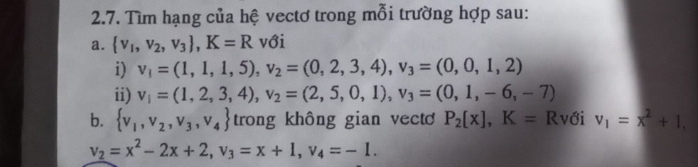 Tìm hạng của hệ vectơ trong mỗi trường hợp sau: 
a.  v_1,v_2,v_3 , K=R với 
i) v_1=(1,1,1,5), v_2=(0,2,3,4), v_3=(0,0,1,2)
ii) v_i=(1,2,3,4), v_2=(2,5,0,1), v_3=(0,1,-6,-7)
b.  v_1,v_2,v_3,v_4 trong không gian vect P_2[x], K= Rvới v_1=x^2+1,
v_2=x^2-2x+2, v_3=x+1, v_4=-1.