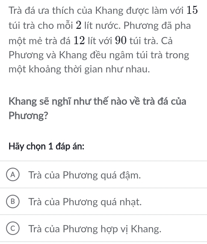 Trà đá ưa thích của Khang được làm với 15
túi trà cho mỗi 2 lít nước. Phương đã pha
một mẻ trà đá 12 lít với 90 túi trà. Cả
Phương và Khang đều ngâm túi trà trong
một khoảng thời gian như nhau.
Khang sẽ nghĩ như thế nào về trà đá của
Phương?
Hãy chọn 1 đáp án:
A) Trà của Phương quá đậm.
B) Trà của Phương quá nhạt.
C Trà của Phương hợp vị Khang.