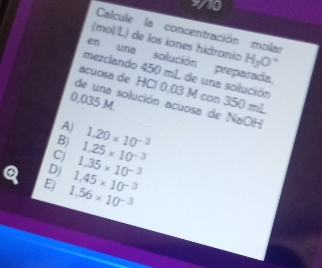 Calcule la concentración molar
(mol/L) de los iones hidronio H_3O^4
en una solución preparada
mezclando 450 mL de una solución
acuosa de HCl 0,03 M con 350 mL
0,035 M.
de una solución acuosa de NaOH
A)
B) 1.20* 10^(-3)
C) 1,25* 10^(-3)
Q D) 1.35* 10^(-3)
1,45* 10^(-3)
E) 1.56* 10^(-3)