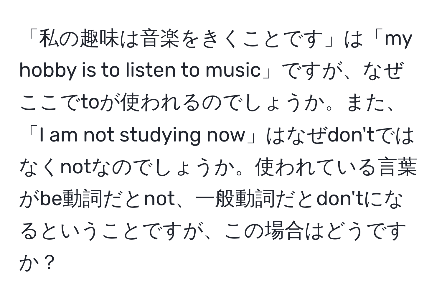 「私の趣味は音楽をきくことです」は「my hobby is to listen to music」ですが、なぜここでtoが使われるのでしょうか。また、「I am not studying now」はなぜdon'tではなくnotなのでしょうか。使われている言葉がbe動詞だとnot、一般動詞だとdon'tになるということですが、この場合はどうですか？