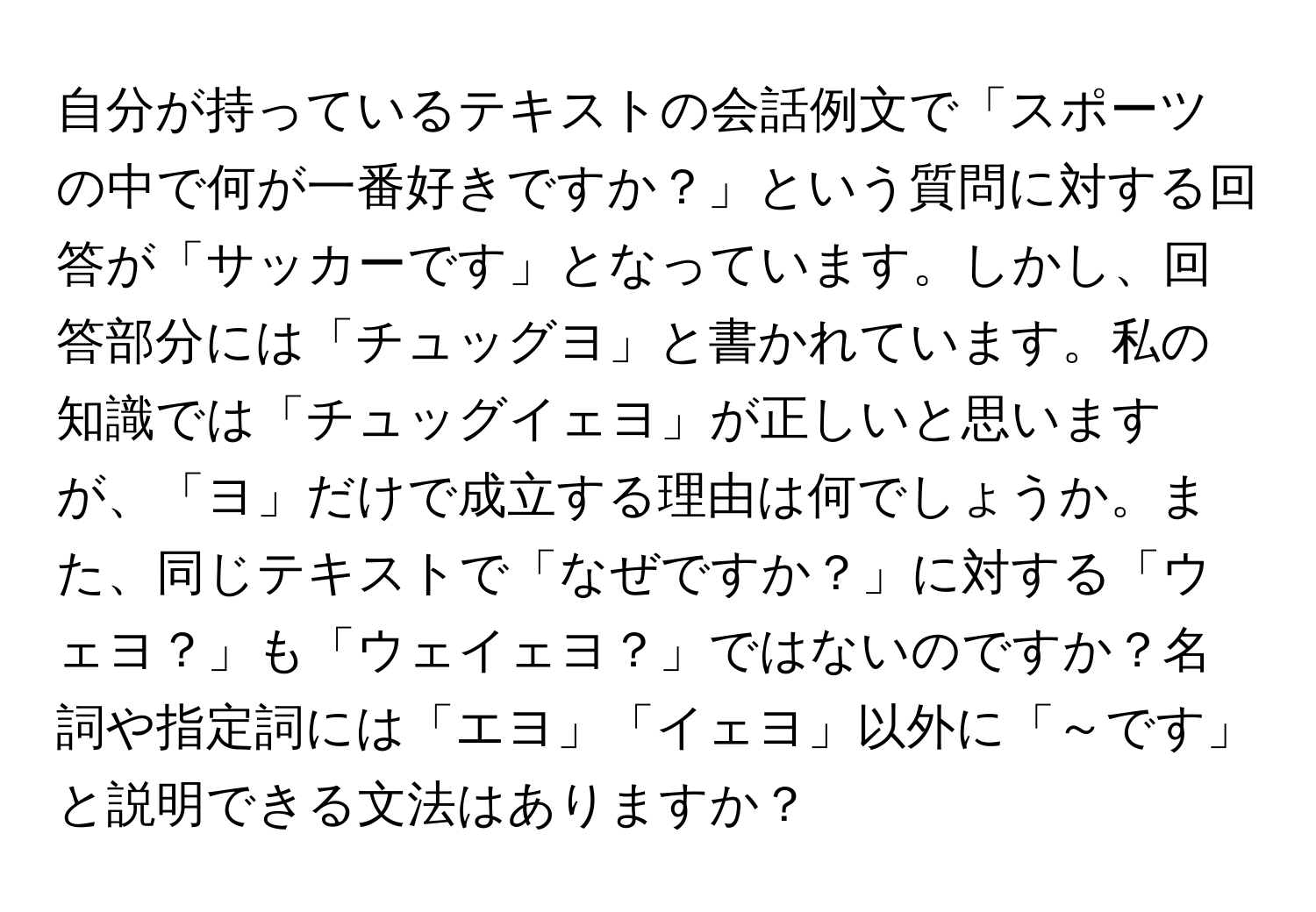 自分が持っているテキストの会話例文で「スポーツの中で何が一番好きですか？」という質問に対する回答が「サッカーです」となっています。しかし、回答部分には「チュッグヨ」と書かれています。私の知識では「チュッグイェヨ」が正しいと思いますが、「ヨ」だけで成立する理由は何でしょうか。また、同じテキストで「なぜですか？」に対する「ウェヨ？」も「ウェイェヨ？」ではないのですか？名詞や指定詞には「エヨ」「イェヨ」以外に「～です」と説明できる文法はありますか？