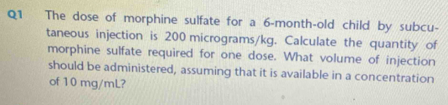 The dose of morphine sulfate for a 6-month-old child by subcu- 
taneous injection is 200 micrograms/kg. Calculate the quantity of 
morphine sulfate required for one dose. What volume of injection 
should be administered, assuming that it is available in a concentration 
of 10 mg/mL?