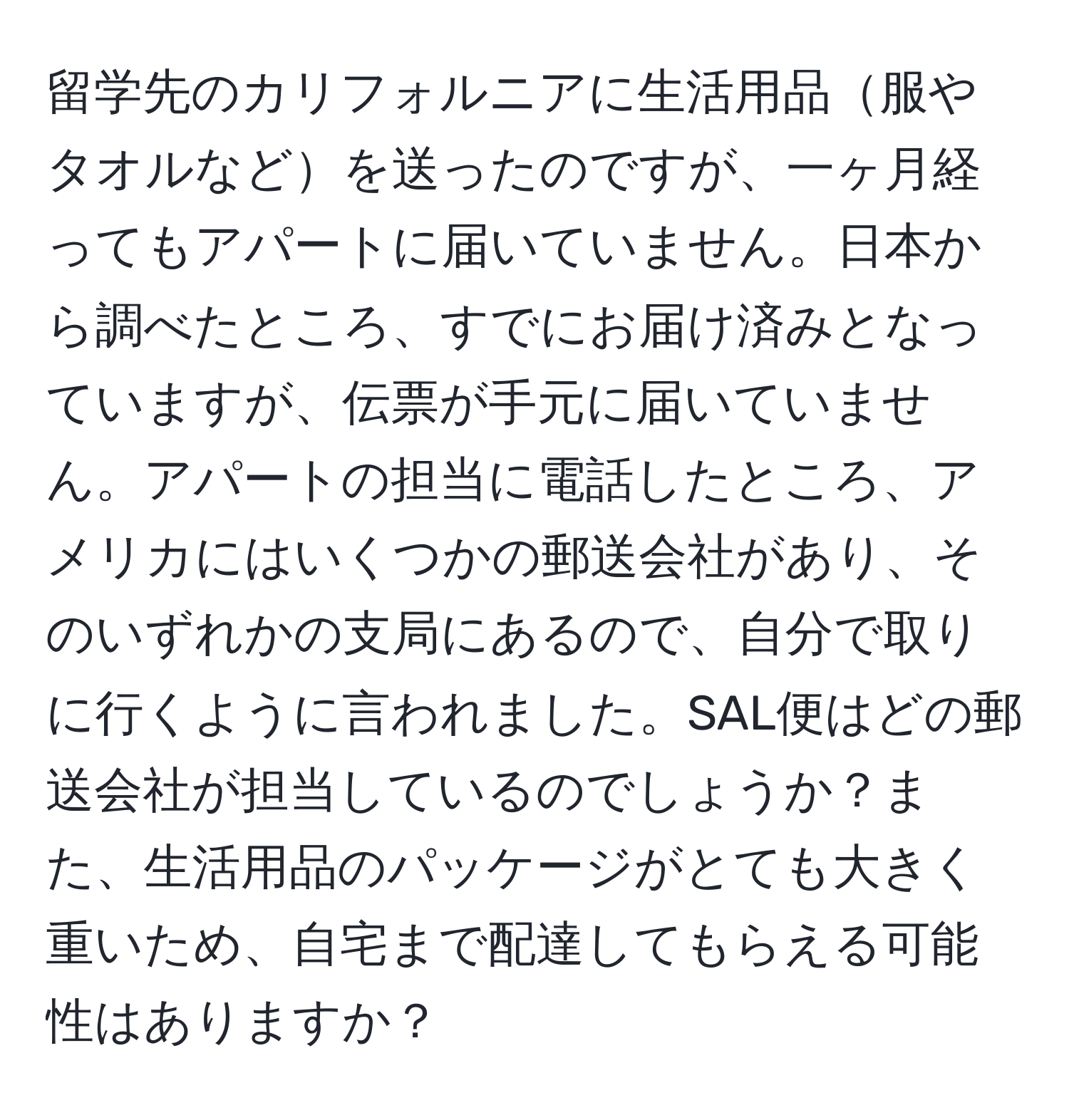 留学先のカリフォルニアに生活用品服やタオルなどを送ったのですが、一ヶ月経ってもアパートに届いていません。日本から調べたところ、すでにお届け済みとなっていますが、伝票が手元に届いていません。アパートの担当に電話したところ、アメリカにはいくつかの郵送会社があり、そのいずれかの支局にあるので、自分で取りに行くように言われました。SAL便はどの郵送会社が担当しているのでしょうか？また、生活用品のパッケージがとても大きく重いため、自宅まで配達してもらえる可能性はありますか？