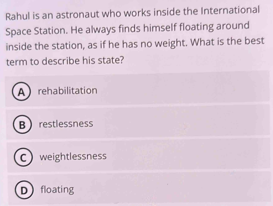 Rahul is an astronaut who works inside the International
Space Station. He always finds himself floating around
inside the station, as if he has no weight. What is the best
term to describe his state?
Arehabilitation
B restlessness
Cweightlessness
Dfloating