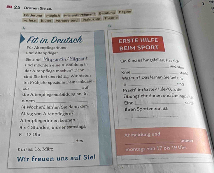 25 Ordnen Sie zu. 
Förderung möglich Migrantin/Migrant Beratung Beginn 
verletzt blutet Vorbereitung Praktikum Theorie 
A 
B 
Fit in Deutsch ERSTE HILFE 
Für Altenpflegerinnen BEIM SPORT 
und Altenpfleger 
Sie sind Migrantin/Migrant Ein Kind ist hingefallen, hat sich 
und möchten eine Ausbildung in 
_und sein 
der Altenpflege machen? Dann 
stark? 
sind Sie bei uns richtig. Wir bieten Knie Was tun? Das lernen Sie bei uns 
im Frühjahr spezielle Deutschkurse _und 
in 
zur _auf 
Praxis! Im Erste-Hilfe-Kurs für 
die Altenpflegeausbildung an. In Übungsleiterinnen und Übungsleiter 
einem_ Eine_ 
durch 
(4 Wochen) lernen Sie dann den 
_ 
Alltag von Altenpflegern/ Ihren Sportverein ist 
Altenpflegerinnen kennen.
8 x 4 Stunden, immer samstags,
8 -12 Uhr Anmeldung und 
_ 
_ 
des immer 
* Kurses: 16. März montags von 17 bis 19 Uhr. 
Wir freuen uns auf Sie!_