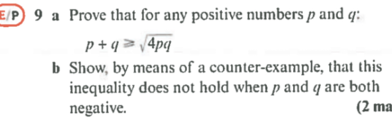 E/P) 9 a Prove that for any positive numbers p and q :
p+q≥slant sqrt(4pq)
b Show, by means of a counter-example, that this 
inequality does not hold when p and q are both 
negative. (2 ma