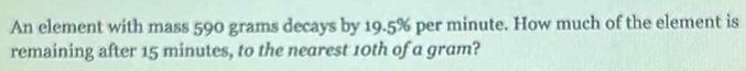 An element with mass 590 grams decays by 19.5% per minute. How much of the element is 
remaining after 15 minutes, to the nearest 10th of a gram?