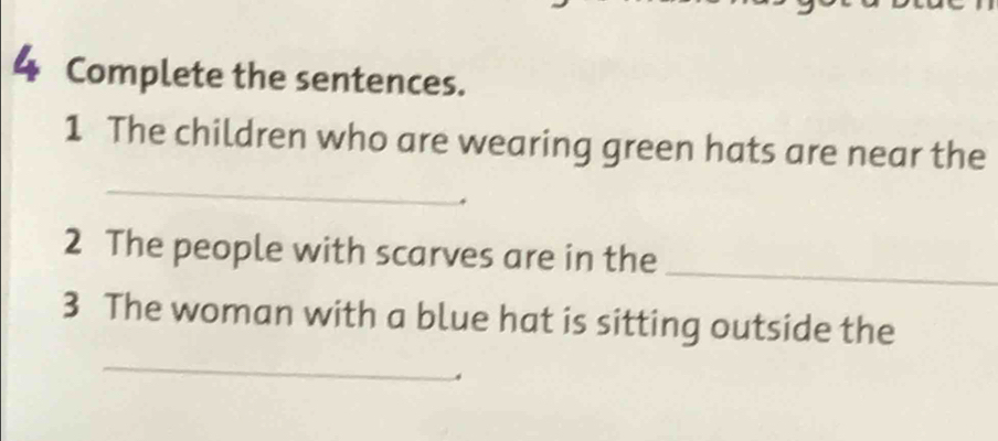 Complete the sentences. 
1 The children who are wearing green hats are near the 
_ 
_ 
2 The people with scarves are in the 
3 The woman with a blue hat is sitting outside the 
_