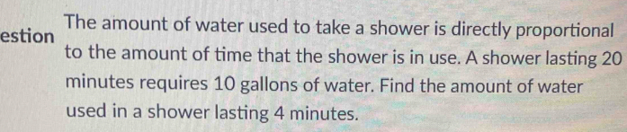 The amount of water used to take a shower is directly proportional 
estion 
to the amount of time that the shower is in use. A shower lasting 20
minutes requires 10 gallons of water. Find the amount of water 
used in a shower lasting 4 minutes.