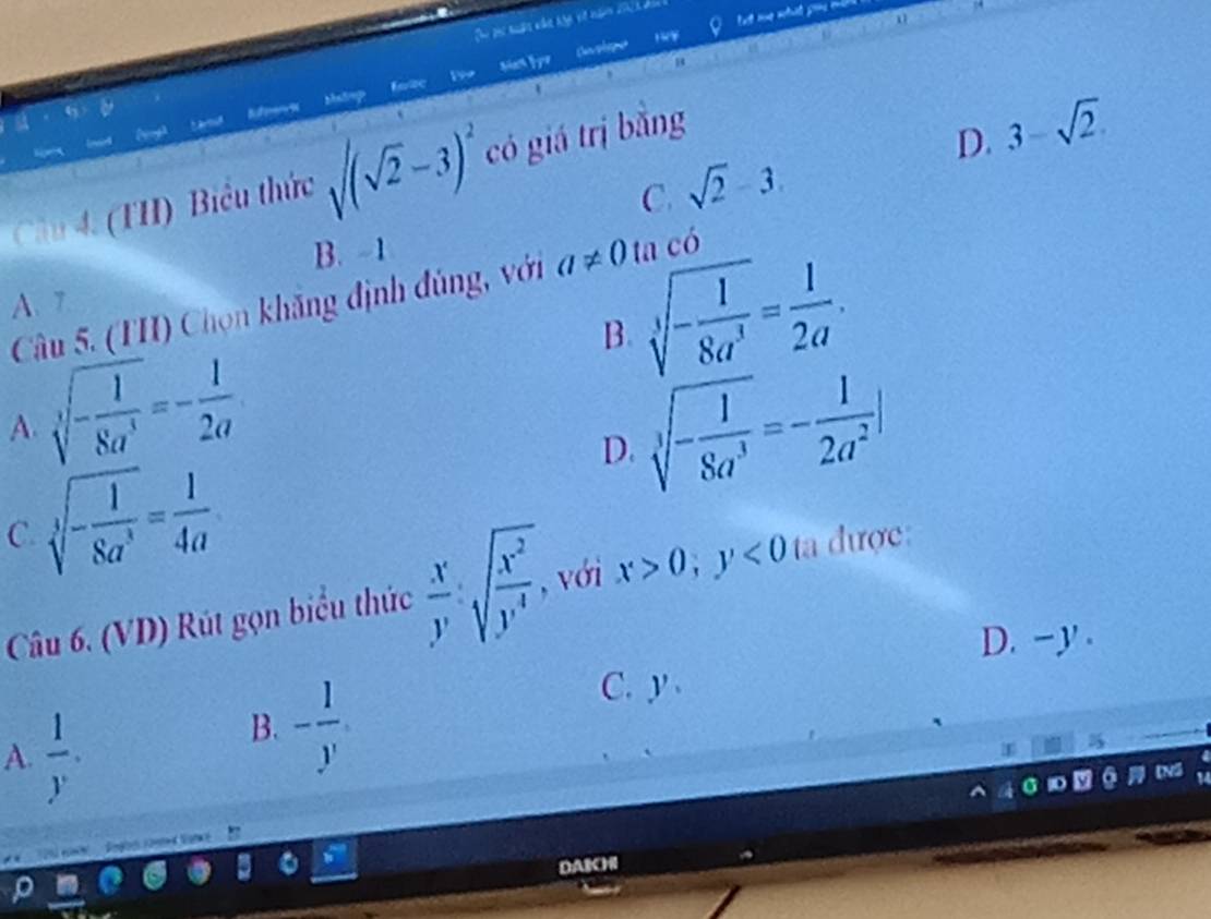 Matrp
Reference fnite
Cầu 4. (THI) Biểu thức sqrt((sqrt 2)-3)^2 có giá trị bằng
D. 3-sqrt(2).
C. sqrt(2)-3
B. -1
Câu 5. (TH) Chọn khăng định đúng, với a!= 0 ta có
B sqrt[3](-frac 1)8a^3= 1/2a .
A. 7
sqrt[3](-frac 1)8a^3=- 1/2a 
A.
sqrt[3](-frac 1)8a^3=- 1/2a^2 |
sqrt[3](-frac 1)8a^3= 1/4a 
D.
C.
Câu 6. (VD) Rút gọn biểu thức  x/y sqrt(frac x^2)y^4 , với x>0; y<0</tex> ta được:
D. -y.
C. y
A.  1/y .
B. - 1/y 
g co 
DAICHI