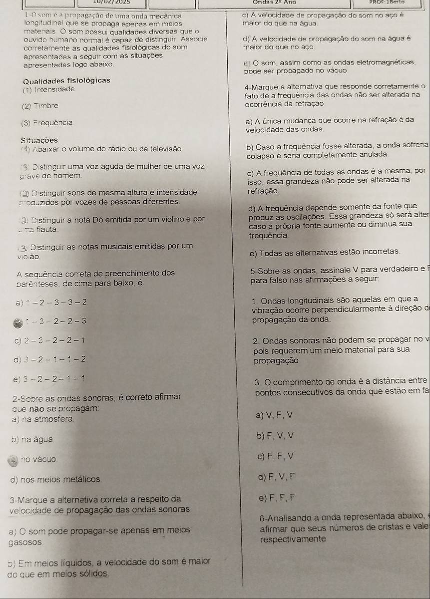 1-0 som é a propagação de uma onda mecânica c) A velocidade de propagação do som no aço é
longitudinal que se propaga apenas em melos maior do que na água
matenais. O som possui qualidades diversas que o
ouvido humano normal é capaz de distínguir. Associe d) A velocidade de propagação do som na água é
corretamente as qualidades fisiológicas do som maior do que no aço
apresentadas a seguir com as situações
apresentadas logo abaixo. e O som, assim como as ondas eletromagnéticas,
pode ser propagado no vácuo
Qualidades fisiológicas
(1) Intensidade 4-Marque a alterativa que responde corretamente o
fato de a frequência das ondas não ser alterada na
(2) Timbre ocorrência da refração
(3) Frequência a) A única mudança que ocorre na refração é da
velocidade das ondas
Situações
Abaixar o volume do rádio ou da televisão b) Caso a frequência fosse alterada, a onda sofreria
colapso e seria completamente anulada
3 Distinguir uma voz aguda de mulher de uma voz
grave de homem. c) A frequência de todas as ondas é a mesma, por
isso, essa grandeza não pode ser alterada na
2) D stínguir sons de mesma altura e intensidade refração
o duzidos por vozes de pessoas diferentes.
d) A frequência depende somente da fonte que
Distinguir a nota Dó emitida por um violino e por produz as oscilações. Essa grandeza só será alter
flauta caso a própria fonte aumente ou diminua sua
frequência
Distinguir as notas musicais emitidas por um
vioião e) Todas as alternativas estão incorretas.
A sequência correta de preenchimento dos 5-Sobre as ondas, assinale V para verdadeiro e 
parênteses, de cima para baixo, é para falso nas afirmações a seguir
a)^ -2-3-3-2 1 Ondas longitudinais são aquelas em que a
vibração ocorre perpendicularmente à direção d
-3-2-2-3 propagação da onda.
c) 2-3-2-2-1 2. Ondas sonoras não podem se propagar no v
pois requerem um meio material para sua
d) 3-2-1-1-2 propagação
e) 3-2-2-1-1
3. O comprimento de onda é a distância entre
2-Sobre as ondas sonoras, é correto afirmar pontos consecutivos da onda que estão em fa
que não se propagam:
a) na atmosfera a) V, F, V
b) na água b) F, V,V
o no vácuo c)F, F, V
d) nos meios metálicos d) F, V, F
3-Marque a alternativa correta a respeito da e) F, F, F
velocidade de propagação das ondas sonoras
6-Analisando a onda representada abaixo,
a) O som pode propagar-se apenas em meios afirmar que seus números de cristas e vale
gasosos respectivamente
5) Em meios líquidos, a velocidade do som é maior
do que em meios sólidos.