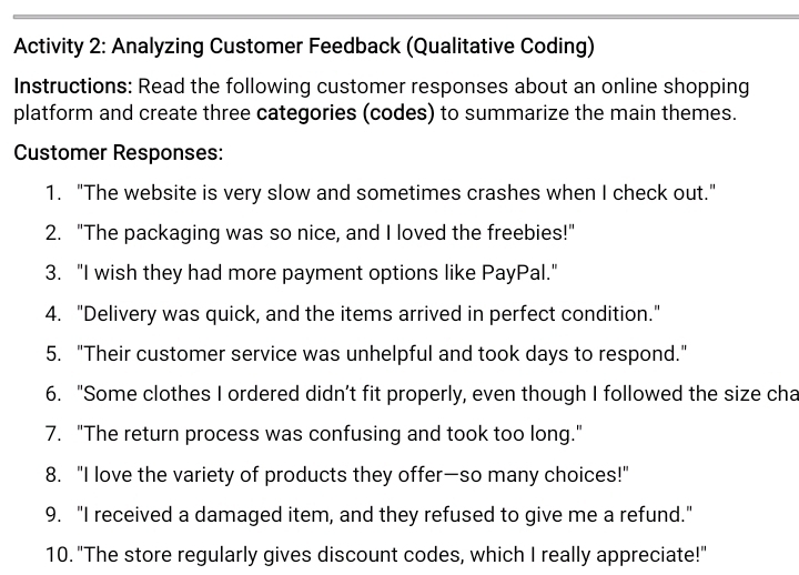 Activity 2: Analyzing Customer Feedback (Qualitative Coding) 
Instructions: Read the following customer responses about an online shopping 
platform and create three categories (codes) to summarize the main themes. 
Customer Responses: 
1. "The website is very slow and sometimes crashes when I check out." 
2. "The packaging was so nice, and I loved the freebies!" 
3. "I wish they had more payment options like PayPal." 
4. "Delivery was quick, and the items arrived in perfect condition." 
5. "Their customer service was unhelpful and took days to respond." 
6. "Some clothes I ordered didn’t fit properly, even though I followed the size cha 
7. "The return process was confusing and took too long." 
8. "I love the variety of products they offer—so many choices!" 
9. "I received a damaged item, and they refused to give me a refund." 
10. "The store regularly gives discount codes, which I really appreciate!"