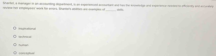 Shantel, a manager in an accounting department, is an experienced accountant and has the knowledge and experience needed to efficiently and accurately
review her employees' work for errors. Shantel's abilities are examples of _skills.
inspirational
technical
human
conceptual