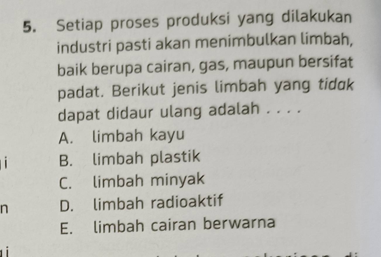 Setiap proses produksi yang dilakukan
industri pasti akan menimbulkan limbah,
baik berupa cairan, gas, maupun bersifat
padat. Berikut jenis limbah yang tidɑk
dapat didaur ulang adalah . . . .
A. limbah kayu
1 B. limbah plastik
C. limbah minyak
n
D. limbah radioaktif
E. limbah cairan berwarna
t