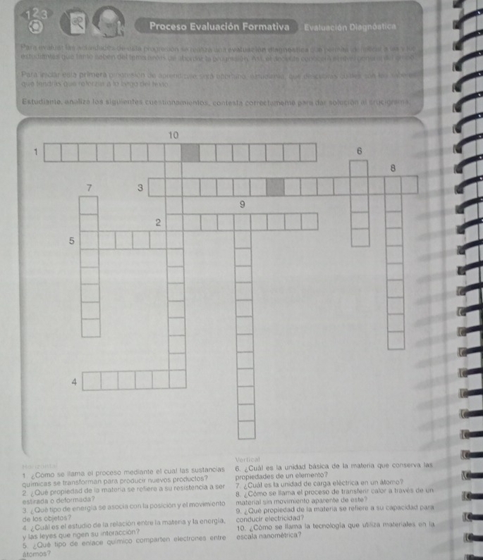 123 Q Proceso Evaluación Formativa Evaluación Diagnóstica 
Para avaliat lar actadades de esta prograsión se remiza una evatuación diagnostica que permita (deníicar a ls y lue 
estudiantes que tanto soben del tema antos de abordal la prounssion, Ass, el aecente conbcera st aivel penerar del grono 
Para iniciar esta primera pignisión de aprendizale sera opertano, estuclena, que drscubras quites son les anberes 
que fendrás que roforzar a lo largo del texo 
Estudiante, analiza los siguientes cuestionamientos, contesta correctameme para dar solución al srucigrama 
Vertical 
Monzöita 6. ¿Cuál es la unidad básica de la matería que conserva las 
1. ¿Como se ilama el proceso mediante el cual las sustancias 
quimicas se transforman para producir nuevos productos? propiedades de un elemento? 
2. Qué propiedad de la materia se refiere a su resistencia a ser 7. ¿Cuál es la unidad de carga eléctrica en un átomo? 
estirada o deformada? 8. ¿Cómo se llama el proceso de transferir calor a través de un 
3. ¿Qué tipo de energía se asocia con la posición y el movimiento material sin movimiento aparente de este? 
de los objetos? 9. ¿Que propiedad de la matería se refiere a su capacidad para 
4. ¿Cuál es el estudio de la relación entre la materia y la energía, conducir electricidad? 
y las leyes que rigen su interacción? 10. ¿Cómo se llama la tecnología que utiliza materiales en la 
5. ¿Qué tipo de eníace químico comparten electrones entre escala nanométrica? 
átomos?