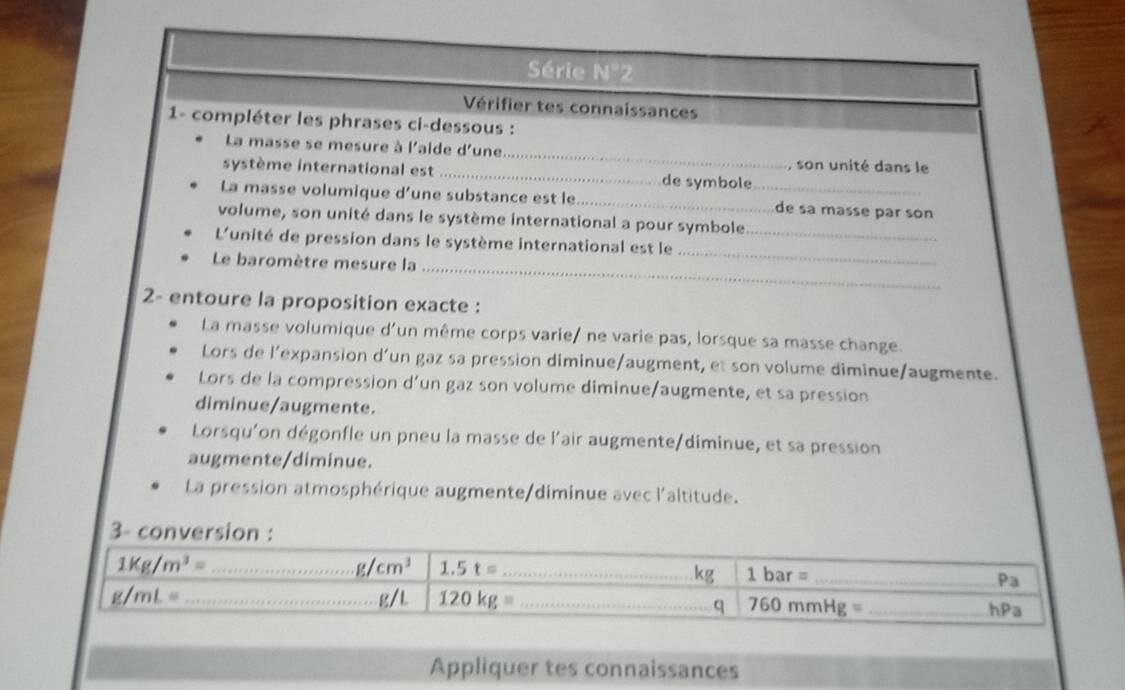 Série N°2
Vérifier tes connaissances
1- compléter les phrases ci-dessous :
La masse se mesure à l'aide d'une._ , son unité dans le
système international est _de symbole
La masse volumique d’une substance est le __de sa masse par son
volume, son unité dans le système international a pour symbole
L'unité de pression dans le système international est le_
Le baromètre mesure la_
_
2- entoure la proposition exacte :
La masse volumique d'un même corps varie/ ne varie pas, lorsque sa masse change.
Lors de l'expansion d’un gaz sa pression diminue/augment, et son volume diminue/augmente.
Lors de la compression d'un gaz son volume diminue/augmente, et sa pression
diminue/augmente.
Lorsqu'on dégonfle un pneu la masse de l'air augmente/diminue, et sa pression
augmente/diminue.
La pression atmosphérique augmente/diminue avec l'altitude.
3-
Appliquer tes connaissances