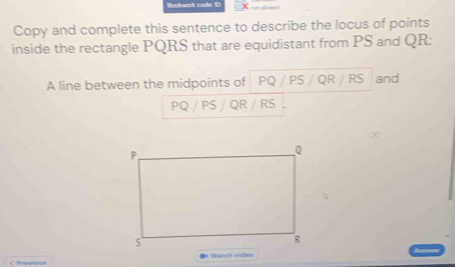 Bookwork code: ID rut alowed 
Copy and complete this sentence to describe the locus of points 
inside the rectangle PQRS that are equidistant from PS and QR : 
A line between the midpoints of PQ PS / QR / RS and
PQ / PS / QR / RS < Previous Watch video