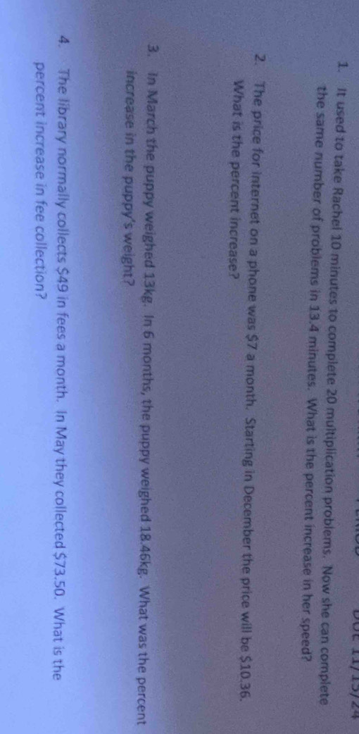 28é 11/15/24 
1. It used to take Rachel 10 minutes to complete 20 multiplication problems. Now she can complete 
the same number of problems in 13.4 minutes. What is the percent increase in her speed? 
2. The price for internet on a phone was $7 a month. Starting in December the price will be $10.36. 
What is the percent increase? 
3. In March the puppy weighed 13kg. In 6 months, the puppy weighed 18.46kg. What was the percent 
increase in the puppy's weight? 
4. The library normally collects $49 in fees a month. In May they collected $73.50. What is the 
percent increase in fee collection?
