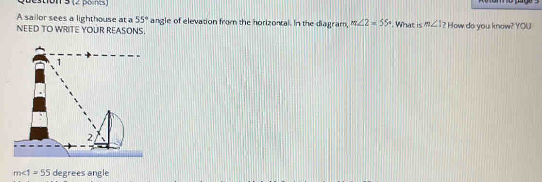 (2 points 
A sailor sees a lighthouse at a 55° angle of elevation from the horizontal. In the diagram, m∠ 2=55°
NEED TO WRITE YOUR REASONS. . What is m∠ 1? How do you know? YOU
m∠ 1=55 degrees angle