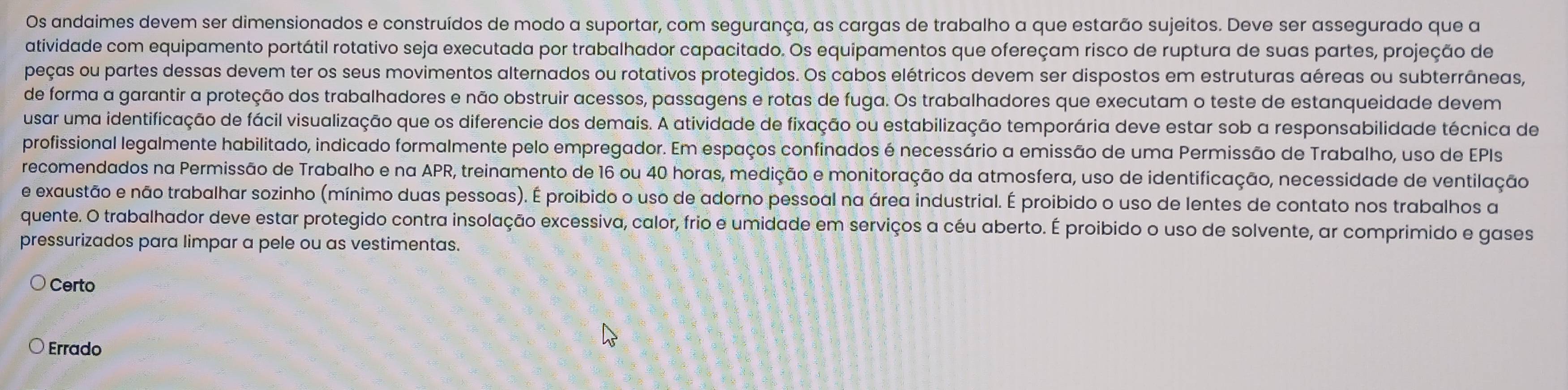 Os andaimes devem ser dimensionados e construídos de modo a suportar, com segurança, as cargas de trabalho a que estarão sujeitos. Deve ser assegurado que a
atividade com equipamento portátil rotativo seja executada por trabalhador capacitado. Os equipamentos que ofereçam risco de ruptura de suas partes, projeção de
peças ou partes dessas devem ter os seus movimentos alternados ou rotativos protegidos. Os cabos elétricos devem ser dispostos em estruturas aéreas ou subterrâneas,
de forma a garantir a proteção dos trabalhadores e não obstruir acessos, passagens e rotas de fuga. Os trabalhadores que executam o teste de estanqueidade devem
usar uma identificação de fácil visualização que os diferencie dos demais. A atividade de fixação ou estabilização temporária deve estar sob a responsabilidade técnica de
profissional legalmente habilitado, indicado formalmente pelo empregador. Em espaços confinados é necessário a emissão de uma Permissão de Trabalho, uso de EPIs
recomendados na Permissão de Trabalho e na APR, treinamento de 16 ou 40 horas, medição e monitoração da atmosfera, uso de identificação, necessidade de ventilação
e exaustão e não trabalhar sozinho (mínimo duas pessoas). É proibido o uso de adorno pessoal na área industrial. É proibido o uso de lentes de contato nos trabalhos a
quente. O trabalhador deve estar protegido contra insolação excessiva, calor, frio e umidade em serviços a céu aberto. É proibido o uso de solvente, ar comprimido e gases
pressurizados para limpar a pele ou as vestimentas.
Certo
Errado