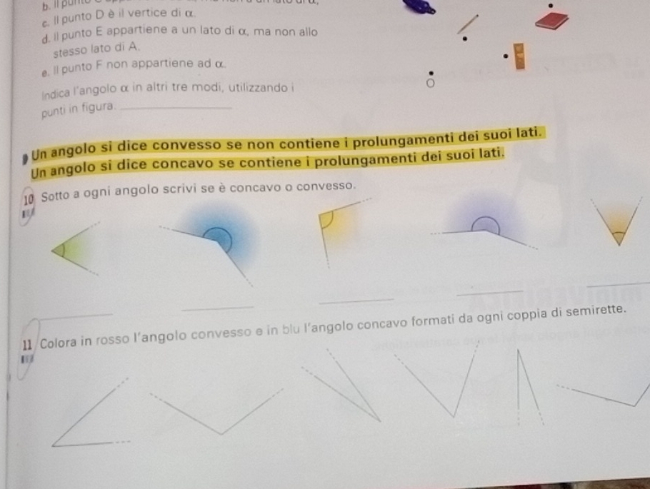 Il punto 
c. Il punto D è il vertice di α. 
d. ll punto E appartiene a un lato di α, ma non allo 
stesso lato di A. 
e. Il punto F non appartiene ad α. 
Indica l'angolo α in altri tre modi, utilizzando i 
punti in figura._ 
Un angolo si dice convesso se non contiene i prolungamenti dei suoi lati. 
Un angolo si dice concavo se contiene i prolungamenti dei suoi lati. 
10 Sotto a ogni angolo scrivi se è concavo o convesso. 
_ 
_ 
_ 
_ 
11 /Colora in rosso l’angolo convesso e in blu l’angolo concavo formati da ogni coppia di semirette.