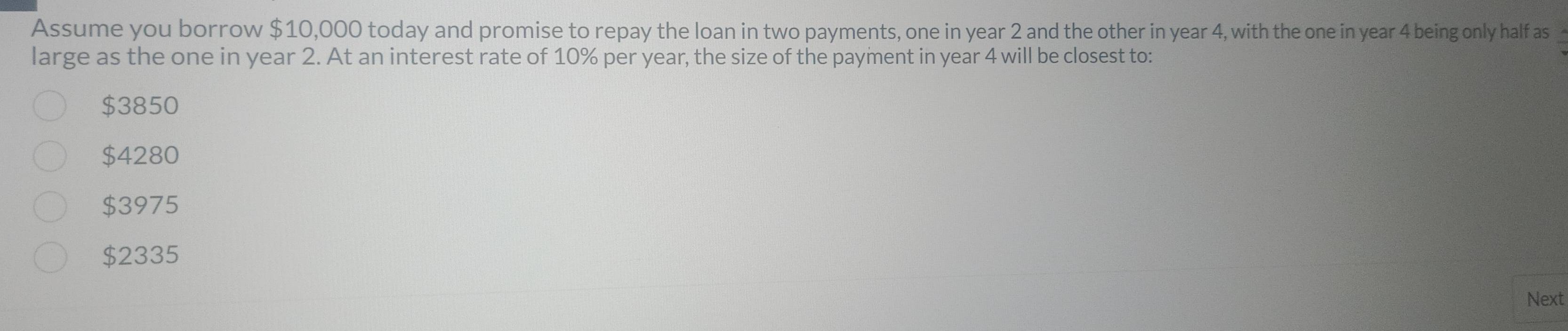 Assume you borrow $10,000 today and promise to repay the loan in two payments, one in year 2 and the other in year 4, with the one in year 4 being only half as
large as the one in year 2. At an interest rate of 10% per year, the size of the payment in year 4 will be closest to:
$3850
$4280
$3975
$2335
Next