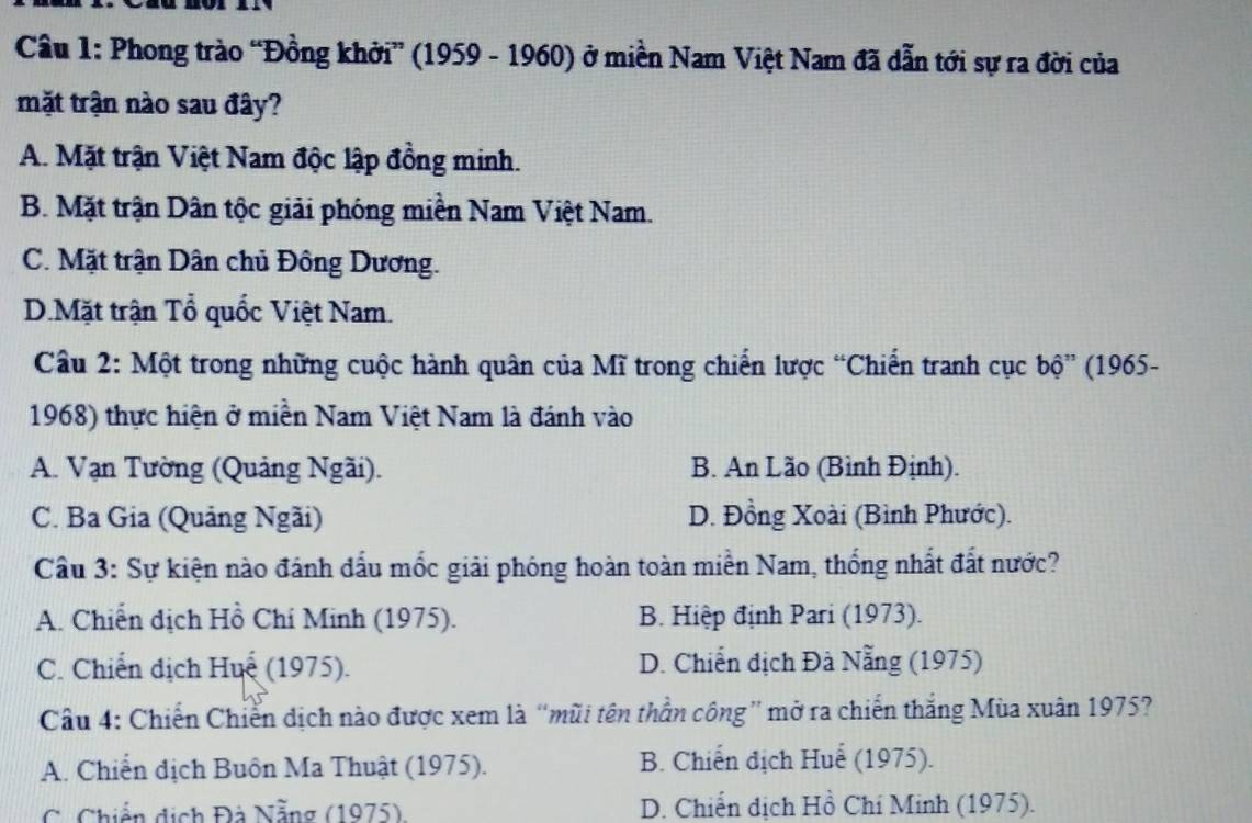 Phong trào “Đồng khởi” (1959 - 1960) ở miền Nam Việt Nam đã dẫn tới sự ra đời của
mặt trận nào sau đây?
A. Mặt trận Việt Nam độc lập đồng minh.
B. Mặt trận Dân tộc giải phóng miền Nam Việt Nam.
C. Mặt trận Dân chủ Đông Dương.
D.Mặt trận Tổ quốc Việt Nam.
Câu 2: Một trong những cuộc hành quân của Mĩ trong chiến lược “Chiến tranh cục bộ” (1965-
1968) thực hiện ở miền Nam Việt Nam là đánh vào
A. Vạn Tường (Quảng Ngãi). B. An Lão (Bình Định).
C. Ba Gia (Quảng Ngãi) D. Đồng Xoài (Bình Phước).
Cầu 3: Sự kiện nào đánh dấu mốc giải phóng hoàn toàn miền Nam, thống nhất đất nước?
A. Chiến dịch Hồ Chí Minh (1975). B. Hiệp định Pari (1973).
C. Chiến địch Huế (1975). D. Chiến địch Đà Nẵng (1975)
Câu 4: Chiến Chiến dịch nào được xem là “mũi tên thần công” mở ra chiến thắng Mùa xuân 1975?
A. Chiến địch Buôn Ma Thuật (1975). B. Chiến địch Huể (1975).
C. Chiến dịch Đá Nẵng (1975) D. Chiến dịch Hồ Chí Minh (1975).