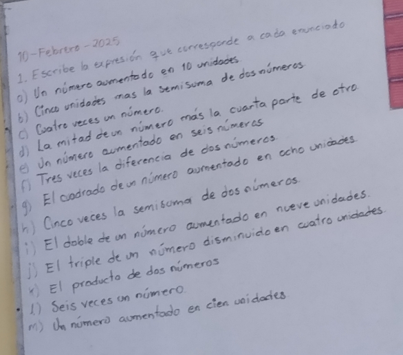 10- Febrexo-2025 
1. Escribe b expresion gue corresporde a cada exnciada 
Un nimero aomento do en 10 unidades 
6) Cinco unidodes mas la semisoma de dosnimeres 
1) La mitad dean nimero mas la cuarta parte de atro 
c) Cvatre veces on nimero. 
e Un nimere aomentado en seis nimeras 
Tres veces la diferencia de dos nimeros 
④)EIcodrado dean nimero aomentado en ocho unicades 
) Cinco veces la semisuma de dosnimeros 
) EI doble de on nomero aomentado en nceve unidades. 
① EI triple de on nimero disminvidoen watro uniclades 
)EI producto de dos nimeros 
1. ) Seis veces on nimero 
M ) Un nimero aumertado en cien voidodes