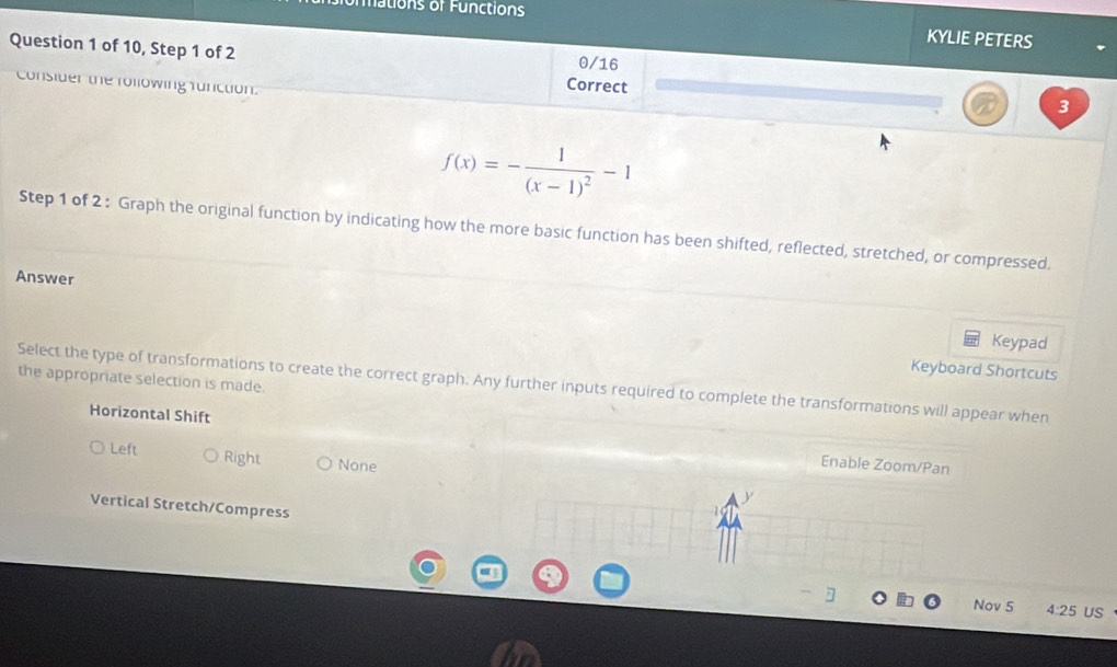 tions of F unctions
KYLIE PETERS
Question 1 of 10, Step 1 of 2 Correct
0/16
Consider the following function.
3
f(x)=-frac 1(x-1)^2-1
Step 1 of 2: Graph the original function by indicating how the more basic function has been shifted, reflected, stretched, or compressed.
Answer
Keypad
Keyboard Shortcuts
the appropriate selection is made.
Select the type of transformations to create the correct graph. Any further inputs required to complete the transformations will appear when
Horizontal Shift Enable Zoom/Pan
Left Right None
Vertical Stretch/Compress
]
Nov 5 4:25 US