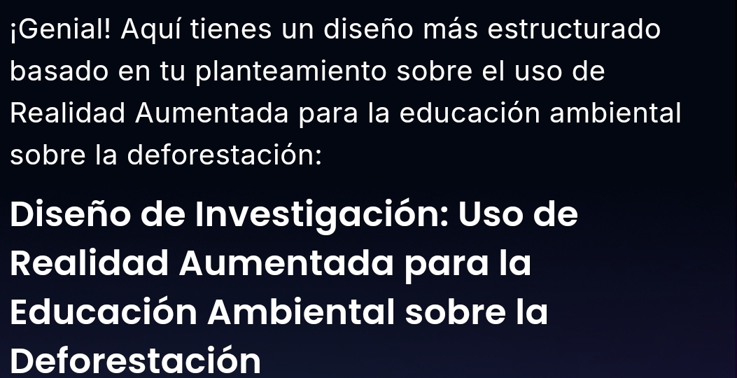 ¡Genial! Aquí tienes un diseño más estructurado 
basado en tu planteamiento sobre el uso de 
Realidad Aumentada para la educación ambiental 
sobre la deforestación: 
Diseño de Investigación: Uso de 
Realidad Aumentada para la 
Educación Ambiental sobre la 
Deforestación