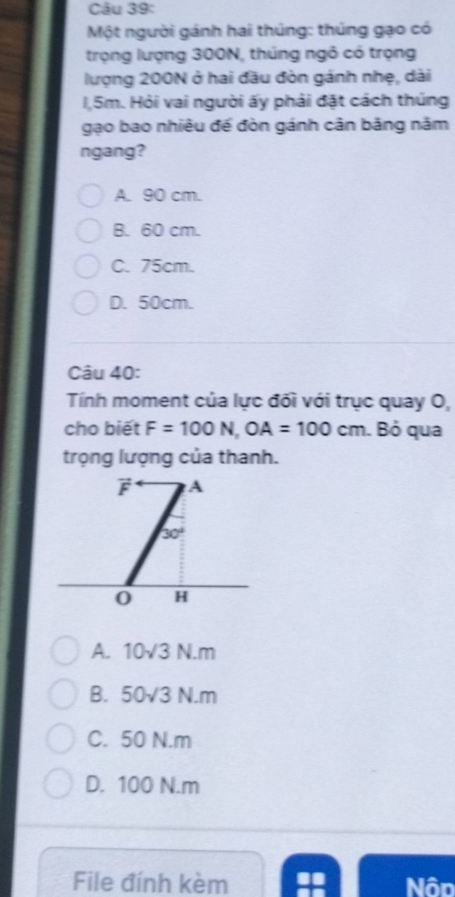 Một người gánh hai thúng: thúng gạo có
trọng lượng 300N, thúng ngô có trọng
lượng 200N ở hai đầu đòn gánh nhẹ, dài
1,5m. Hỏi vai người ấy phải đặt cách thúng
gạo bao nhiêu để đòn gánh cân băng năm
ngang?
A. 90 cm.
B. 60 cm.
C. 75cm.
D. 50cm.
Câu 40:
Tính moment của lực đối với trục quay O,
cho biết F=100N, OA=100cm. Bỏ qua
trọng lượng của thanh.
F A
30°
0 H
A. 10sqrt(3)N.m
B. 50sqrt(3)N.m
C. 50 N.m
D. 100 N. m
File đính kèm Nôp
