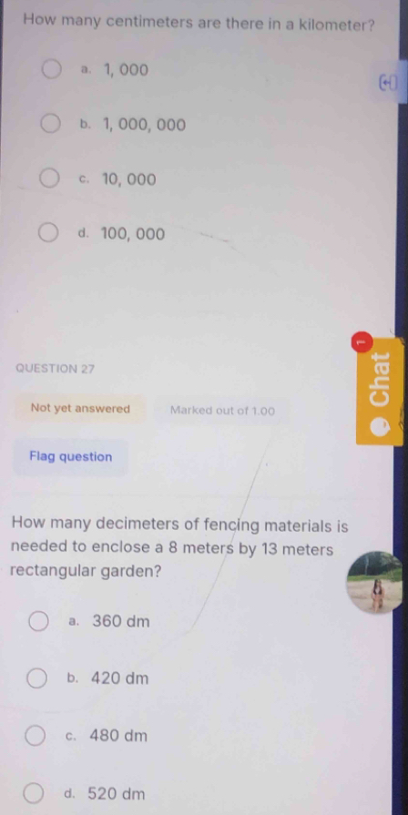 How many centimeters are there in a kilometer?
a. 1, 000
b. 1, 000,000
c. 10, 000
d. 100, 000
QUESTION 27
Not yet answered Marked out of 1.00
5
Flag question
How many decimeters of fencing materials is
needed to enclose a 8 meters by 13 meters
rectangular garden?
a. 360 dm
b. 420 dm
c. 480 dm
d. 520 dm