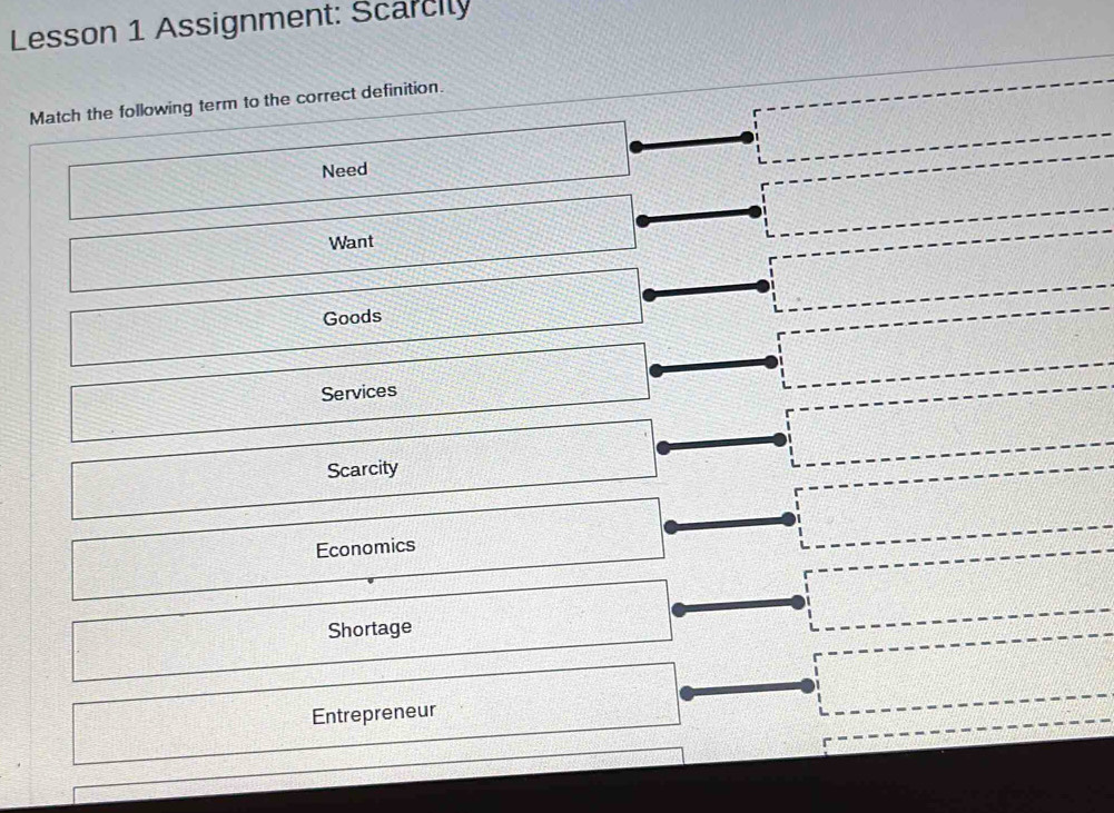 Lesson 1 Assignment: Scarcily
Match the following term to the correct definition.
Need
Want
Goods
Services
Scarcity
Economics
Shortage
Entrepreneur