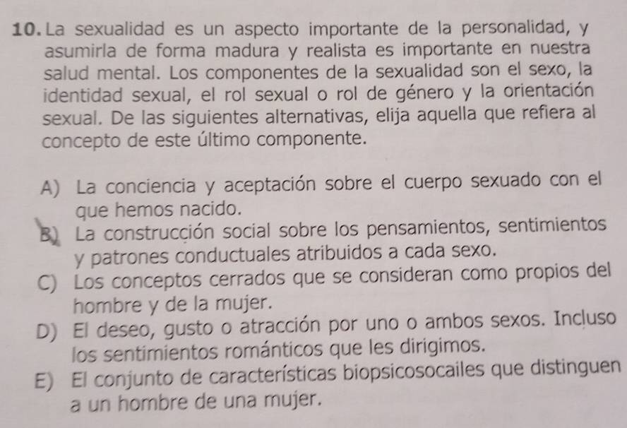 La sexualidad es un aspecto importante de la personalidad, y
asumirla de forma madura y realista es importante en nuestra
salud mental. Los componentes de la sexualidad son el sexo, la
identidad sexual, el rol sexual o rol de género y la orientación
sexual. De las siguientes alternativas, elija aquella que refiera al
concepto de este último componente.
A) La conciencia y aceptación sobre el cuerpo sexuado con el
que hemos nacido.
B) La construcción social sobre los pensamientos, sentimientos
y patrones conductuales atribuidos a cada sexo.
C) Los conceptos cerrados que se consideran como propios del
hombre y de la mujer.
D) El deseo, gusto o atracción por uno o ambos sexos. Incluso
los sentimientos románticos que les dirigimos.
E) El conjunto de características biopsicosocailes que distinguen
a un hombre de una mujer.