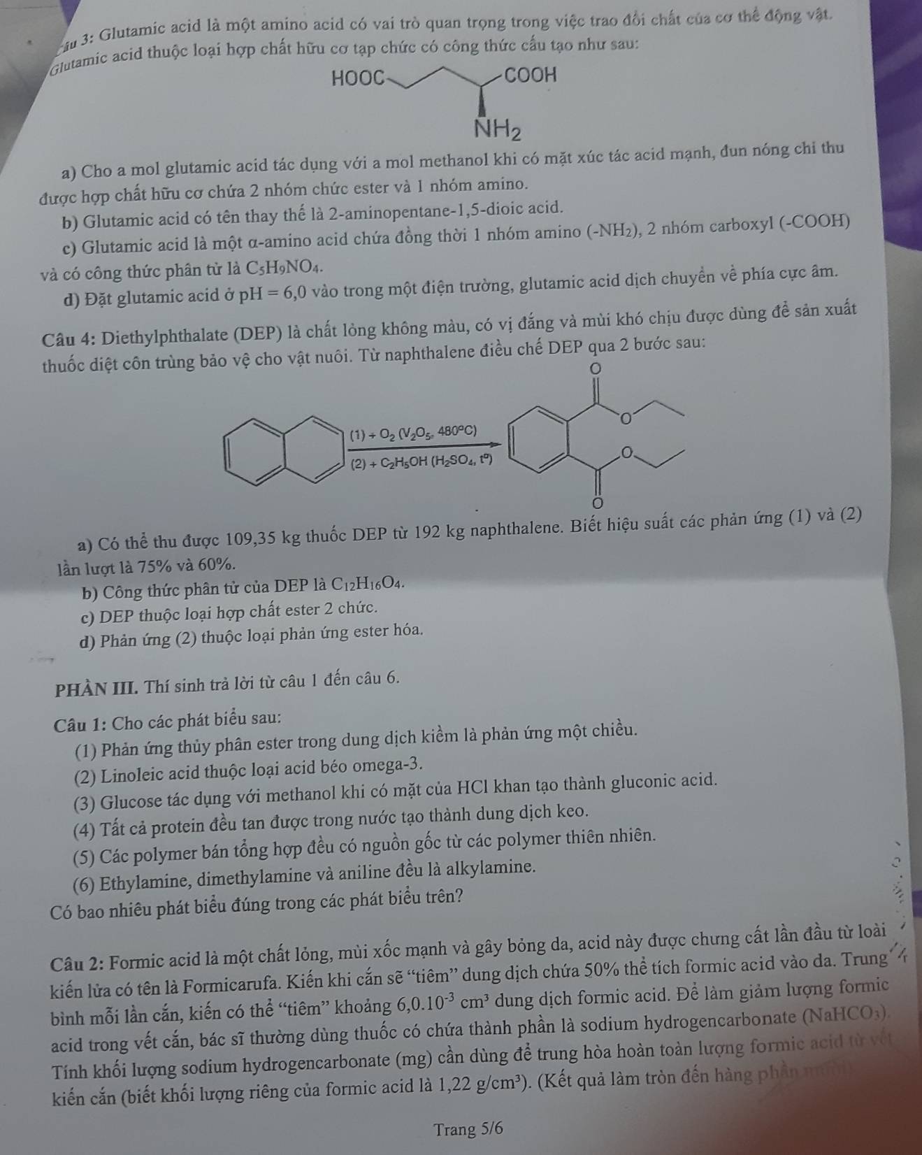 3: Glutamic acid là một amino acid có vai trò quan trọng trong việc trao đổi chất của cơ thể động vật.
Glutamic acid thuộc loại hợp chất hữu cơ tạp chức có công thức cấu tạo như sau:
a) Cho a mol glutamic acid tác dụng với a mol methanol khi có mặt xúc tác acid mạnh, đun nóng chỉ thu
được hợp chất hữu cơ chứa 2 nhóm chức ester và 1 nhóm amino.
b) Glutamic acid có tên thay thế là 2-aminopentane-1,5-dioic acid.
c) Glutamic acid là một α-amino acid chứa đồng thời 1 nhóm amino (-NH₂), 2 nhóm carboxyl (-COOH)
và có công thức phân từ là C_5H_9NO_4.
d) Đặt glutamic acid ở pH=6,0 vào trong một điện trường, glutamic acid dịch chuyền về phía cực âm.
Câu 4: Diethylphthalate (DEP) là chất lỏng không màu, có vị đắng và mùi khó chịu được dùng để sản xuất
thuốc diệt côn tuôi. Từ naphthalene điều chế DEP qua 2 bước sau:
a) Có thể thu được 109,35 kg thuốc DEP từ 192 kg naphthalene. Biết hiệu suất các phản ứng (1) và (2)
lần lượt là 75% và 60%.
b) Công thức phân tử của DEP là C_12H_16O_4
c) DEP thuộc loại hợp chất ester 2 chức.
d) Phản ứng (2) thuộc loại phản ứng ester hóa.
PHÀN III. Thí sinh trả lời từ câu 1 đến câu 6.
Câu 1: Cho các phát biểu sau:
(1) Phản ứng thủy phân ester trong dung dịch kiểm là phản ứng một chiều.
(2) Linoleic acid thuộc loại acid béo omega-3.
(3) Glucose tác dụng với methanol khi có mặt của HCl khan tạo thành gluconic acid.
(4) Tất cả protein đều tan được trong nước tạo thành dung dịch keo.
(5) Các polymer bán tổng hợp đều có nguồn gốc từ các polymer thiên nhiên.
(6) Ethylamine, dimethylamine và aniline đều là alkylamine.
Có bao nhiêu phát biểu đúng trong các phát biểu trên?
Câu 2: Formic acid là một chất lỏng, mùi xốc mạnh và gây bỏng da, acid này được chưng cất lần đầu từ loài
kiến lửa có tên là Formicarufa. Kiến khi cắn sẽ “tiêm” dung dịch chứa 50% thể tích formic acid vào da. Trung
bình mỗi lần cắn, kiến có thể “tiêm” khoảng 6,0.10^(-3)cm^3 dung dịch formic acid. Để làm giảm lượng formic
acid trong vết cắn, bác sĩ thường dùng thuốc có chứa thành phần là sodium hydrogencarbonate (NaHCO₃).
Tính khối lượng sodium hydrogencarbonate (mg) cần dùng để trung hòa hoàn toàn lượng formic acid từ vật
kiến cắn (biết khối lượng riêng của formic acid là 1,22g/cm^3). (Kết quả làm tròn đến hàng phần
Trang 5/6