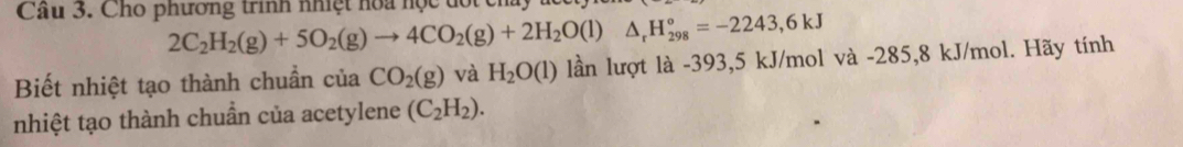 Cầu 3. Cho phương trình nhiệt hoa học đốt ch
2C_2H_2(g)+5O_2(g)to 4CO_2(g)+2H_2O(l)△ _rH_(298)°=-2243,6kJ
Biết nhiệt tạo thành chuẩn của CO_2(g) và H_2O(l) lần lượt là -393, 5 kJ/mol và -285,8 kJ/mol. Hãy tính 
nhiệt tạo thành chuẩn của acetylene (C_2H_2).