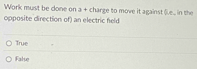 Work must be done on a + charge to move it against (i.e., in the
opposite direction of) an electric feld
True
False