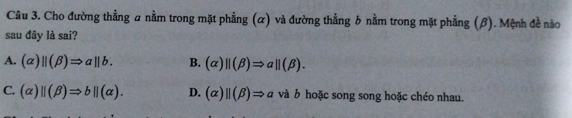 Cho đường thẳng a nằm trong mặt phẳng (α) và đường thẳng b nằm trong mặt phẳng (β). Mệnh đề nào
sau đây là sai?
A. (alpha )parallel (beta )Rightarrow aparallel b. B. (alpha )beginvmatrix endvmatrix (beta )Rightarrow abeginvmatrix endvmatrix (beta ).
C. (alpha )parallel (beta )Rightarrow bparallel (alpha ). D. (alpha )parallel (beta )Rightarrow a và b hoặc song song hoặc chéo nhau.