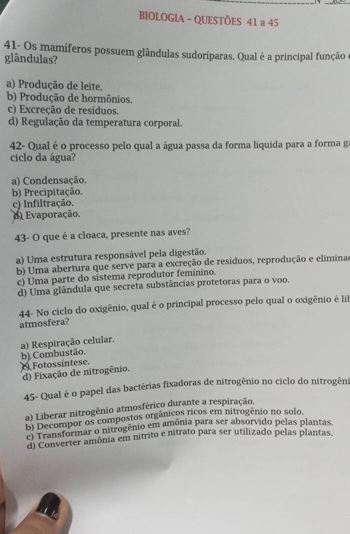 BIOLOGIA - QUESTÕES 41 a 45
41- Os mamíferos possuem glândulas sudoríparas. Qual é a principal função e
glândulas?
a) Produção de leite.
b) Produção de hormônios.
c) Excreção de resíduos.
d) Regulação da temperatura corporal.
42- Qual é o processo pelo qual a água passa da forma líquida para a forma ga
ciclo da água?
a) Condensação.
b) Precipitação.
c) Infiltração.
d Evaporação.
43- O que é a cloaca, presente nas aves?
a) Uma estrutura responsável pela digestão.
b) Uma abertura que serve para a excreção de resíduos, reprodução e eliminad
c) Uma parte do sistema reprodutor feminino.
d) Uma glândula que secreta substâncias protetoras para o voo.
44- No ciclo do oxigênio, qual é o principal processo pelo qual o oxigênio é lil
atmosfera?
a) Respiração celular.
b) Combustão.
Fotossíntese.
d) Fixação de nitrogênio.
45- Qual é o papel das bactérias fixadoras de nitrogênio no ciclo do nitrogêni
a) Liberar nitrogênio atmosférico durante a respiração.
b) Decompor os compostos orgânicos ricos em nitrogênio no solo.
c) Transformar o nitrogênio em amônia para ser absorvido pelas plantas.
d) Converter amônia em nitrito e nitrato para ser utilizado pelas plantas.