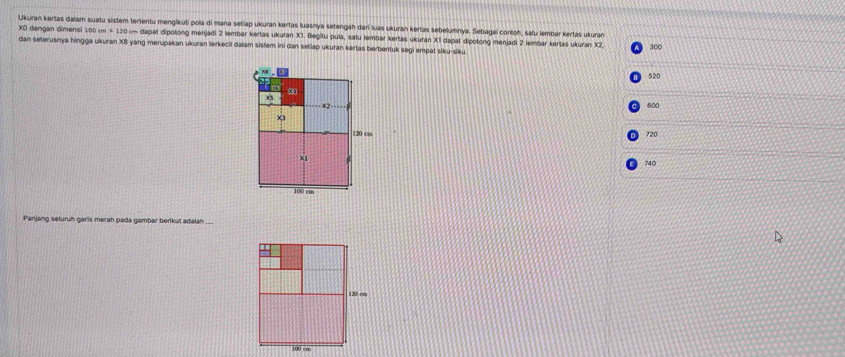 Ulkuran kertas daïam suatu sistem tertentu menglikuti pola di mana setiap ukuran kertas luasnya setengah dari luas ukuran kertas sebelumnya. Sebagai contoh, safu lembár kertas ukuran
XO dengan dimensi 10 cm* 12 0 on dapat dipotong menjadi 2 lembar kertas ukuran X1. Begitu pula, satu lembar kertas ukuran X1 dapat dipotong menjadi 2 lembar kertas ukuran X2
dan seterusnya hingga ukuran XB yang merupakan ukuran terkecil daiam sistem ini dan setlap ukuran kertas berbentuk segi empat siku-siku. 300
520
to x4
x2 600
x3
120 cm
720
×1
740
100 cm
Panjang seluruh garis merah pada gambar berikut adalan
120 cm
100 …