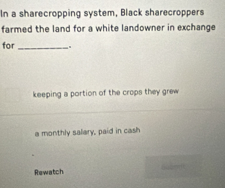 In a sharecropping system, Black sharecroppers
farmed the land for a white landowner in exchange
for_
.
keeping a portion of the crops they grew
a monthly salary, paid in cash
Rewatch