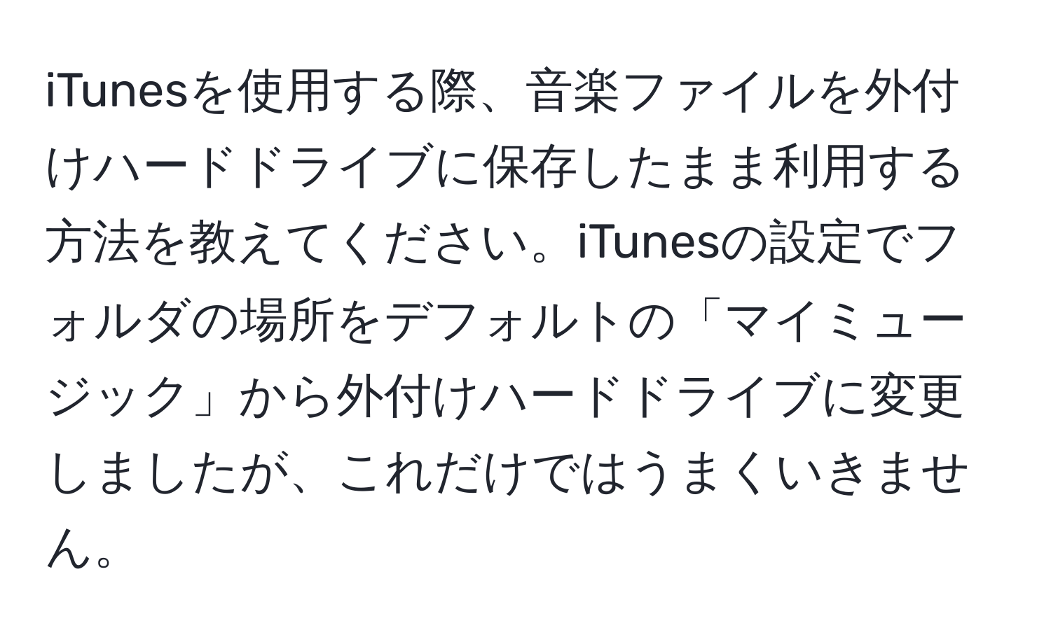 iTunesを使用する際、音楽ファイルを外付けハードドライブに保存したまま利用する方法を教えてください。iTunesの設定でフォルダの場所をデフォルトの「マイミュージック」から外付けハードドライブに変更しましたが、これだけではうまくいきません。