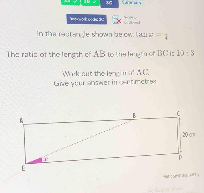 SA 3B 3C Summary 
Bookwork code: 3C Calculator 
not allowed 
In the rectangle shown below, tan x= 1/4 
The ratio of the length of AB to the length of BC is 10:3. 
Work out the length of AC. 
Give your answer in centimetres. 
Activate Windows