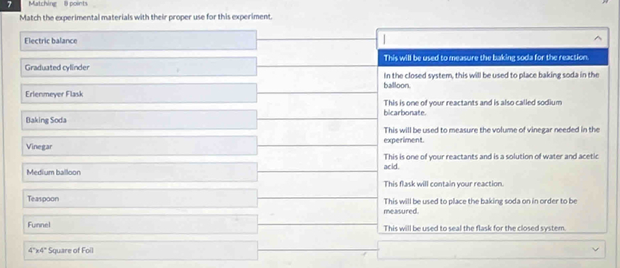 Matching 8 points
Match the experimental materials with their proper use for this experiment.
Electric balance
This will be used to measure the baking soda for the reaction
Graduated cylinder
In the closed system, this will be used to place baking soda in the
balloon.
Erlenmeyer Flask
This is one of your reactants and is also called sodium
bicarbonate
Baking Soda
This will be used to measure the volume of vinegar needed in the
Vinegar experiment.
This is one of your reactants and is a solution of water and acetic
Medium balloon acid.
This flask will contain your reaction.
Teaspoon This will be used to place the baking soda on in order to be
measured.
Funnel This will be used to seal the flask for the closed systern.
4'x4" Square of Foil