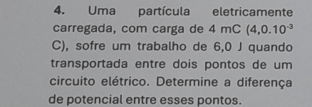 Uma partícula eletricamente 
carregada, com carga de 4 4mC(4,0.10^(-3)
C), sofre um trabalho de 6,0 J quando 
transportada entre dois pontos de um 
circuito elétrico. Determine a diferença 
de potencial entre esses pontos.