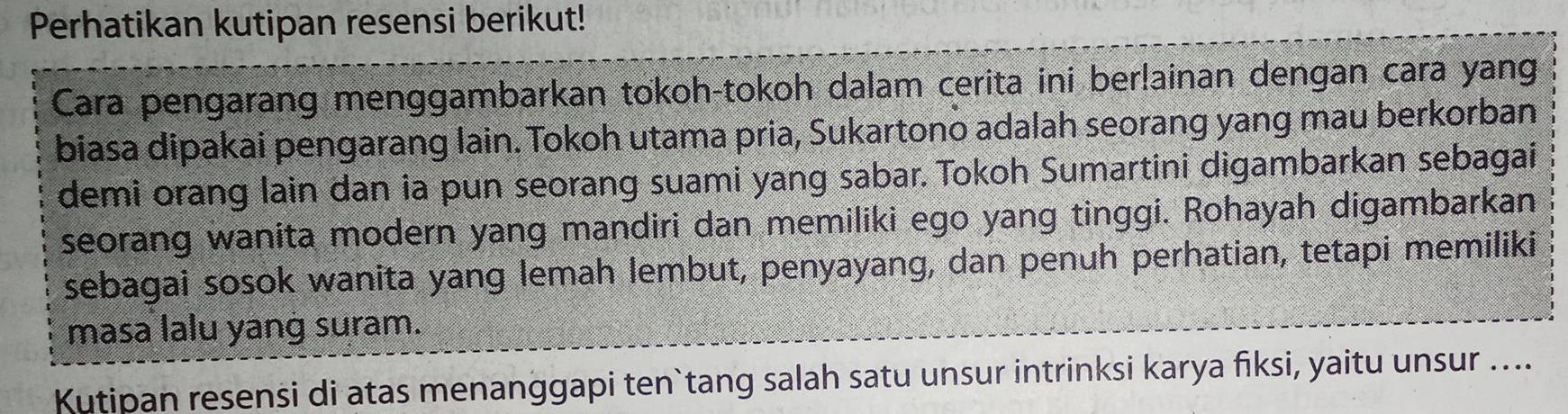 Perhatikan kutipan resensi berikut! 
Cara pengarang menggambarkan tokoh-tokoh dalam cerita ini ber!ainan dengan cara yang 
biasa dipakai pengarang lain. Tokoh utama pria, Sukartono adalah seorang yang mau berkorban 
demi orang lain dan ia pun seorang suami yang sabar. Tokoh Sumartini digambarkan sebagai 
seorang wanita modern yang mandiri dan memiliki ego yang tinggi. Rohayah digambarkan 
sebagai sosok wanita yang lemah lembut, penyayang, dan penuh perhatian, tetapi memiliki 
masa lalu yang suram. 
Kutipan resensi di atas menanggapi ten`tang salah satu unsur intrinksi karya fiksi, yaitu unsur ....