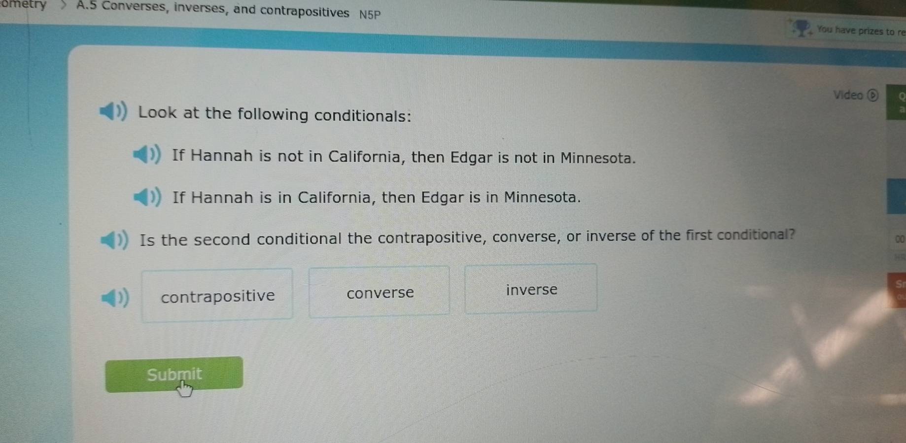 ometry A. 5 Converses, inverses, and contrapositives N5P
You have prizes to re
Video ⑥
Look at the following conditionals:
If Hannah is not in California, then Edgar is not in Minnesota.
If Hannah is in California, then Edgar is in Minnesota.
Is the second conditional the contrapositive, converse, or inverse of the first conditional?
contrapositive converse
inverse
Submit